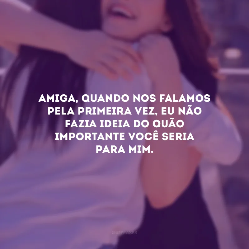 Amiga, quando nos falamos pela primeira vez, eu não fazia ideia do quão importante você seria para mim.