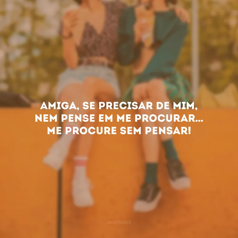 Amiga, se precisar de mim, nem pense em me procurar… Me procure sem pensar!