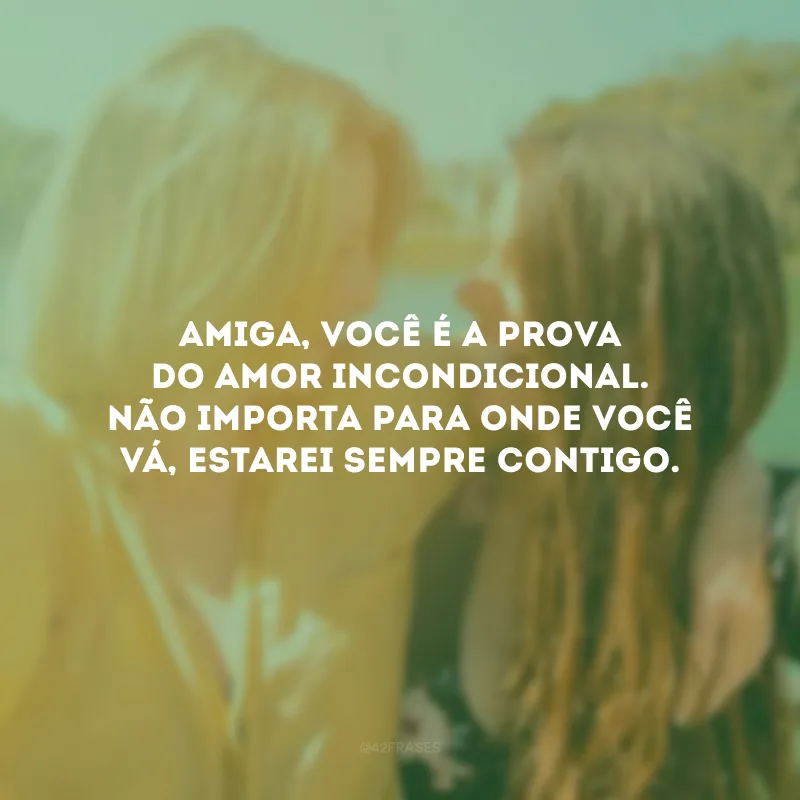 Amiga, você é a prova do amor incondicional. Não importa para onde você vá, estarei sempre contigo.