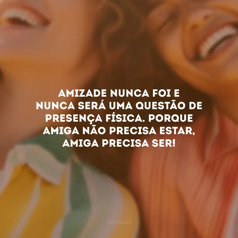 Amizade nunca foi e nunca será uma questão de presença física. Porque amiga não precisa estar, amiga precisa ser!