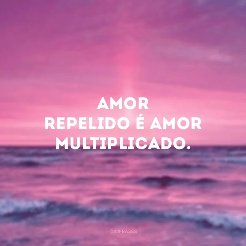 Amor repelido é amor multiplicado.