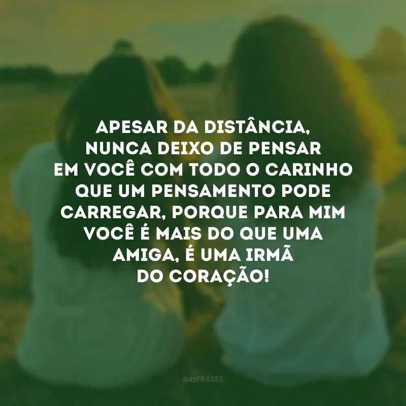 Apesar da distância, nunca deixo de pensar em você com todo o carinho que um pensamento pode carregar, porque para mim você é mais do que uma amiga, é uma irmã do coração!