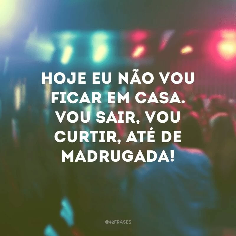 Hoje eu não vou ficar em casa. Vou sair, vou curtir, até de madrugada!
