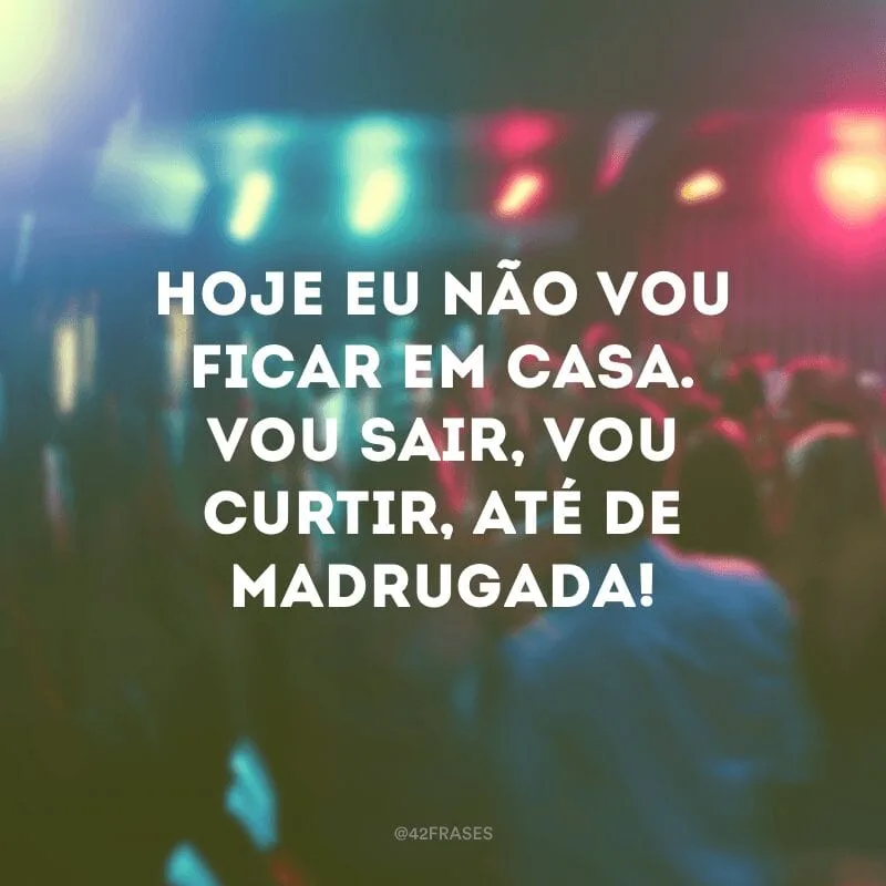 Hoje eu não vou ficar em casa. Vou sair, vou curtir, até de madrugada!
