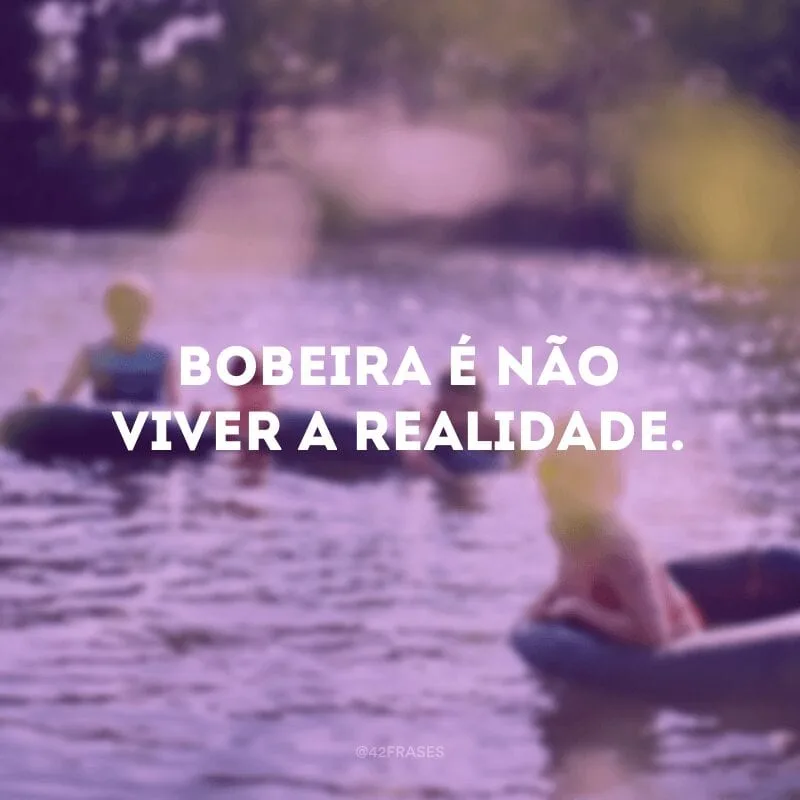 Bobeira é não viver a realidade.
