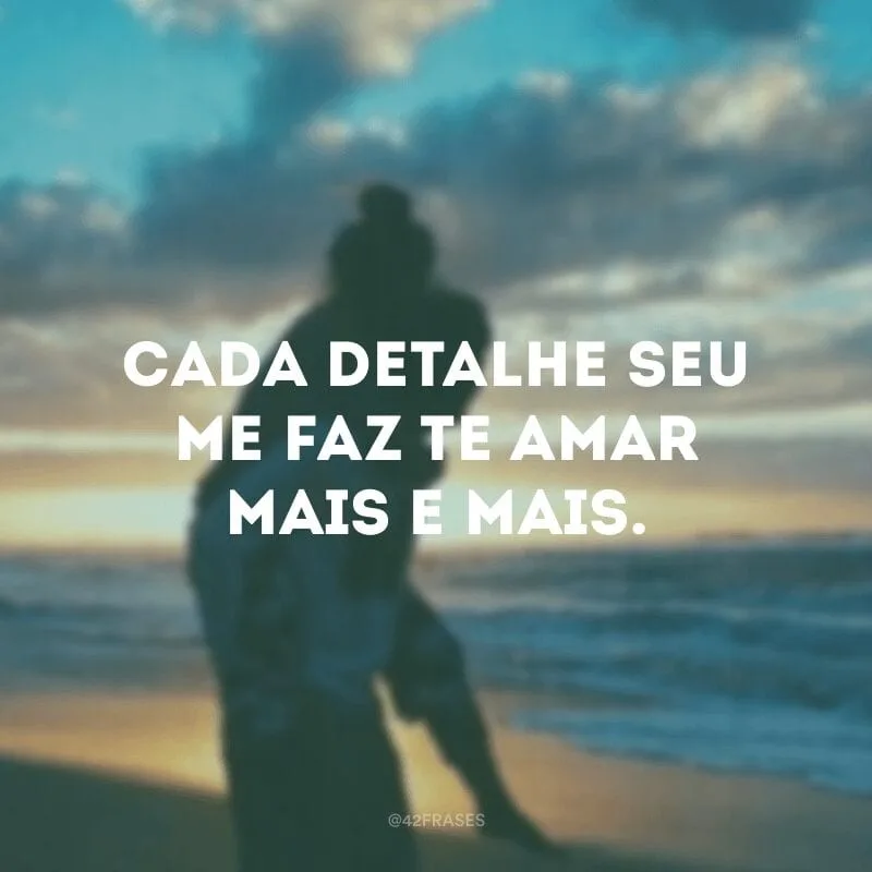 Cada detalhe seu me faz te amar mais e mais.