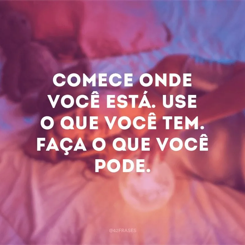 Comece onde você está. Use o que você tem. Faça o que você pode.