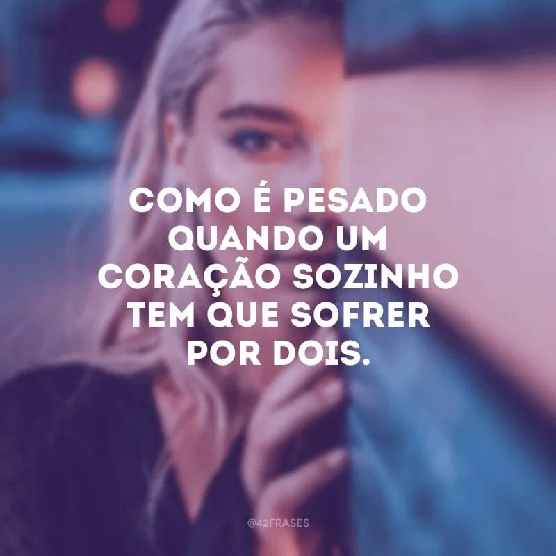 Como é pesado quando um coração sozinho tem que sofrer por dois.