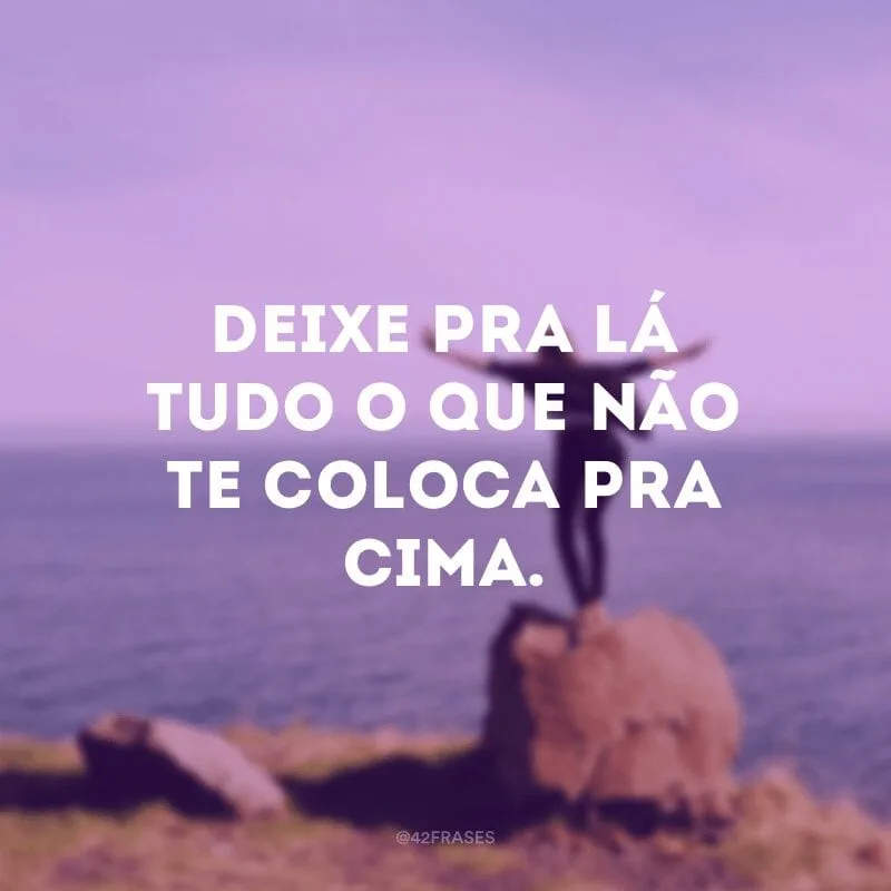 Deixe pra lá tudo o que não te coloca pra cima.