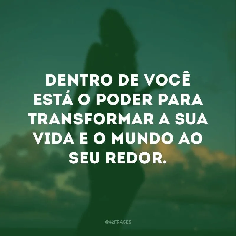 Dentro de você está o poder para transformar a sua vida e o mundo ao seu redor.