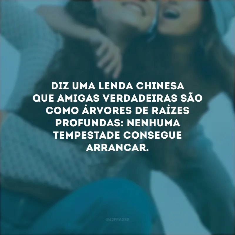 Diz uma lenda chinesa que amigas verdadeiras são como árvores de raízes profundas: nenhuma tempestade consegue arrancar.