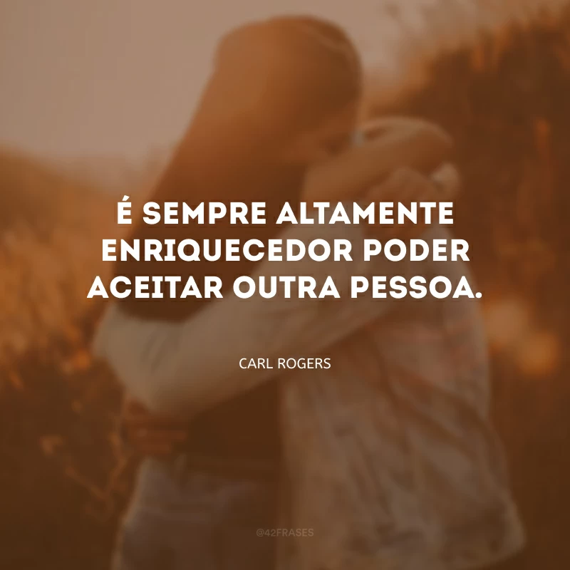 É sempre altamente enriquecedor poder aceitar outra pessoa.