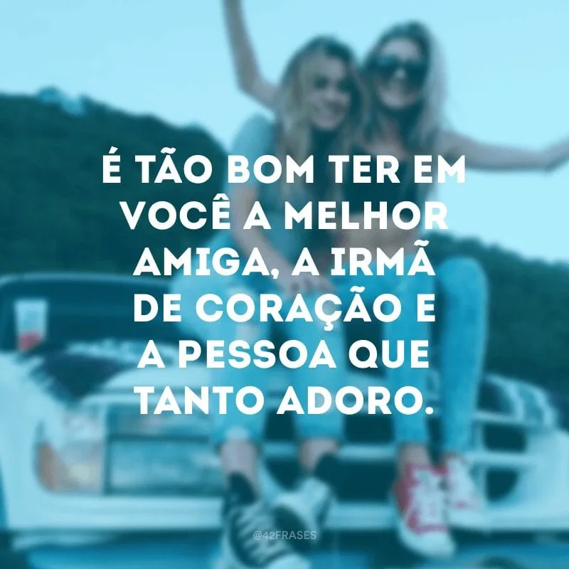É tão bom ter em você a melhor amiga, a irmã de coração e a pessoa que tanto adoro.