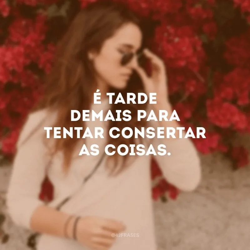 É tarde demais para tentar consertar as coisas.