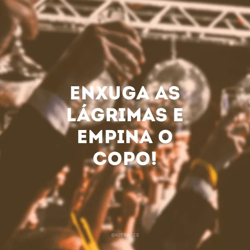 Enxuga as lágrimas e empina o copo!
