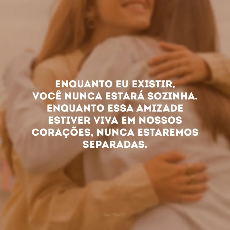 Enquanto eu existir, você nunca estará sozinha. Enquanto essa amizade estiver viva em nossos corações, nunca estaremos separadas.