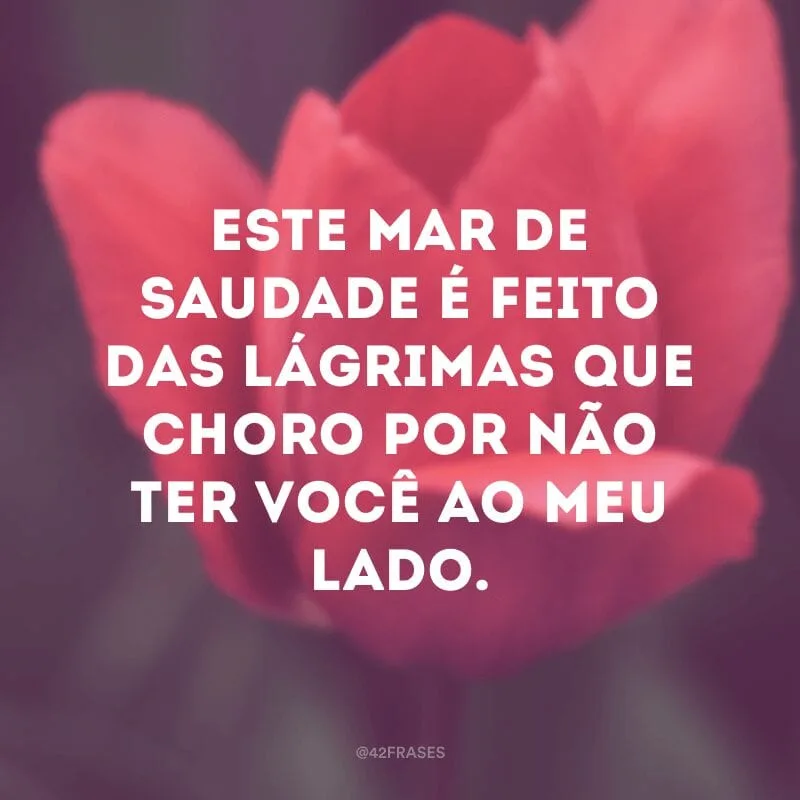 Este mar de saudade é feito das lágrimas que choro por não ter você ao meu lado.

