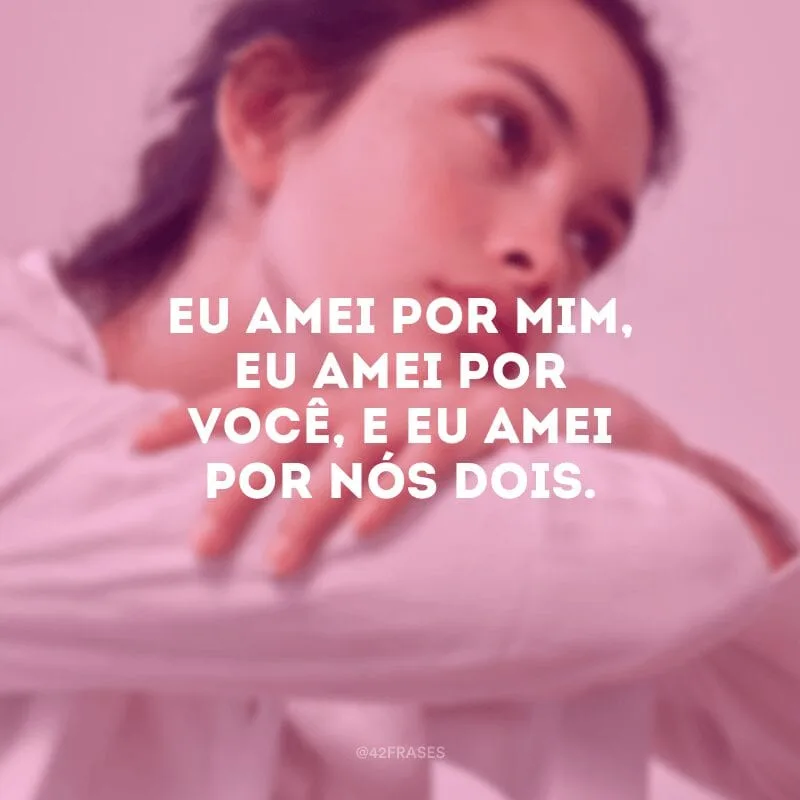 Eu amei por mim, eu amei por você, e eu amei por nós dois.
