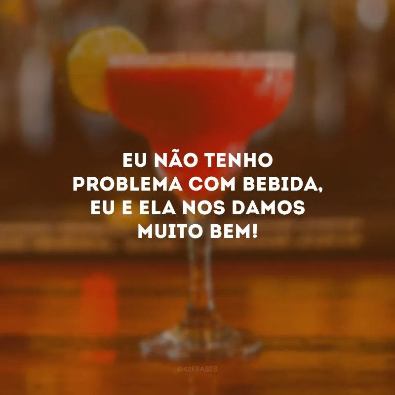 Eu não tenho problema com bebida, eu e ela nos damos muito bem!