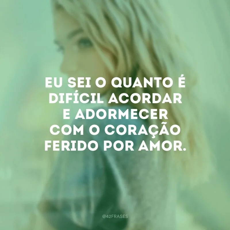 Eu sei o quanto é difícil acordar e adormecer com o coração ferido por amor.