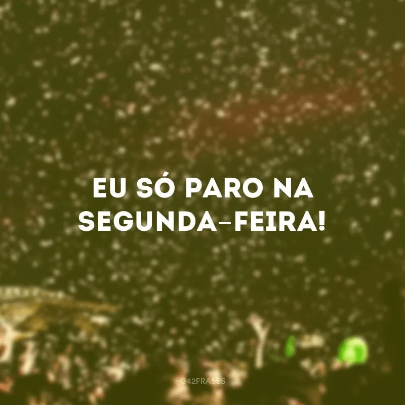 Eu só paro na segunda-feira! 