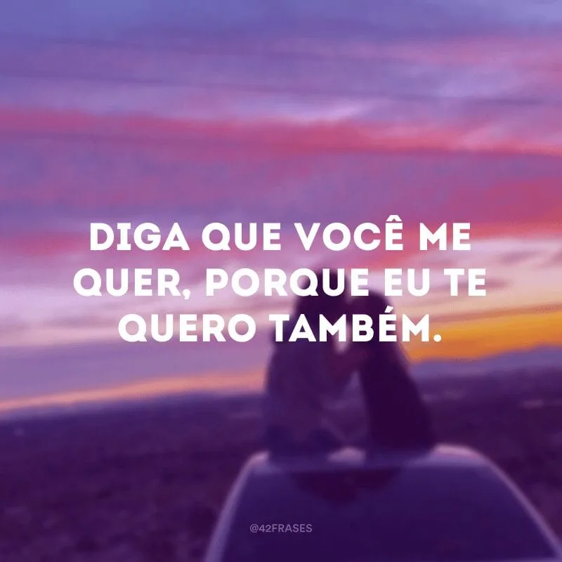 Diga que você me quer, porque eu te quero também.