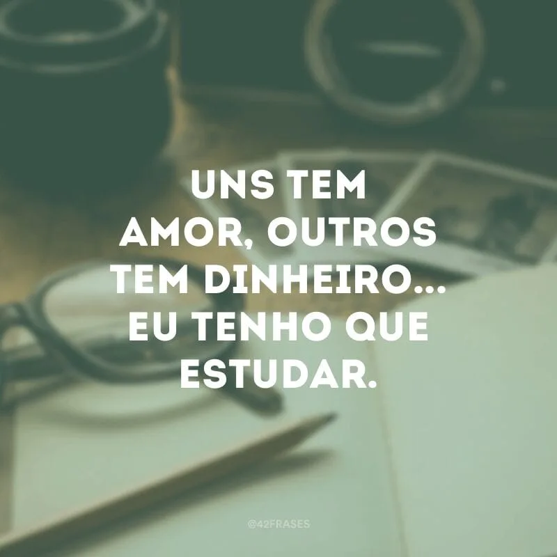 Uns tem amor, outros tem dinheiro... Eu tenho que estudar.