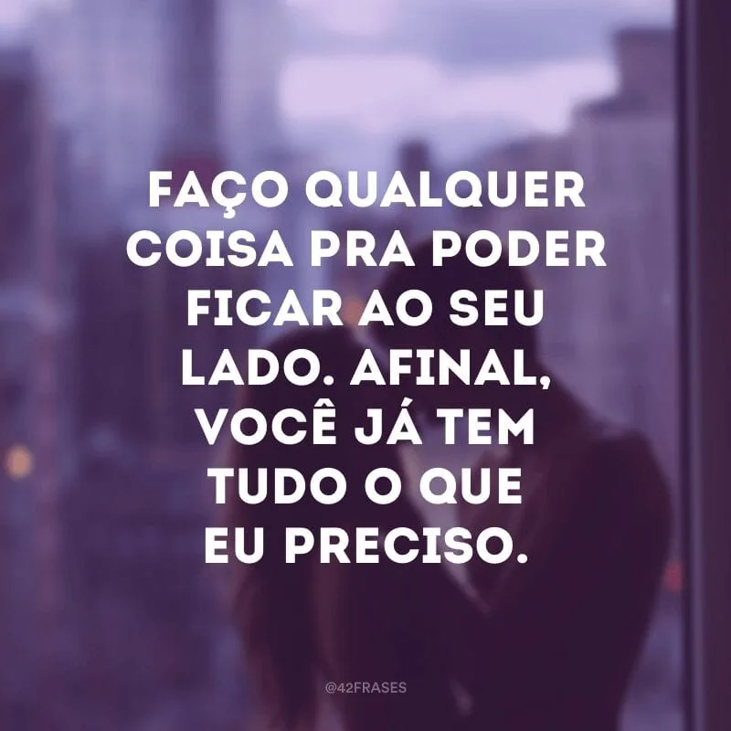 Faço qualquer coisa pra poder ficar ao seu lado. Afinal, você já tem tudo o que eu preciso.