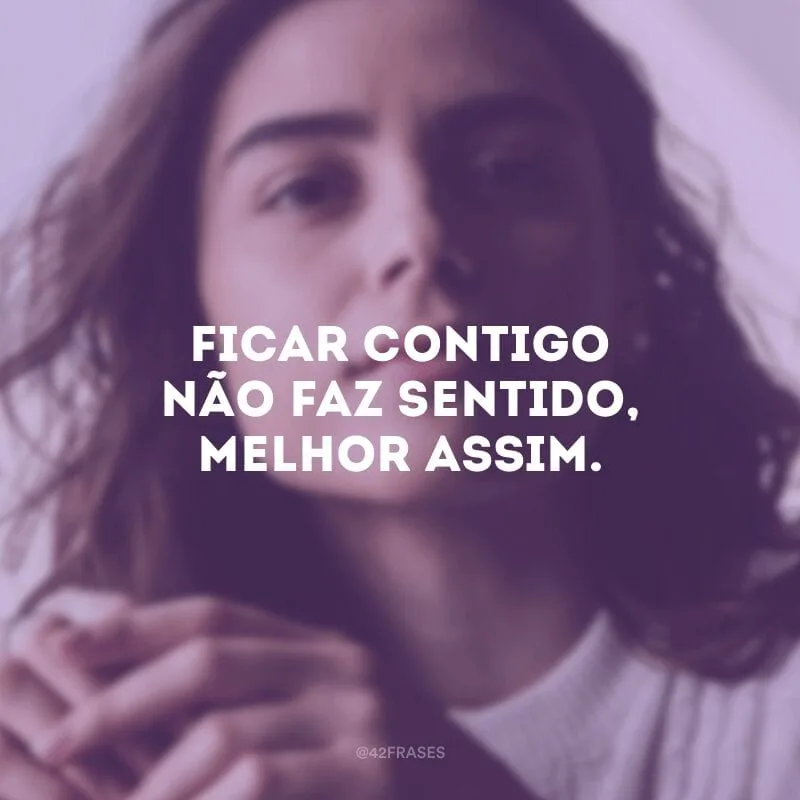 Ficar contigo não faz sentido, melhor assim.
