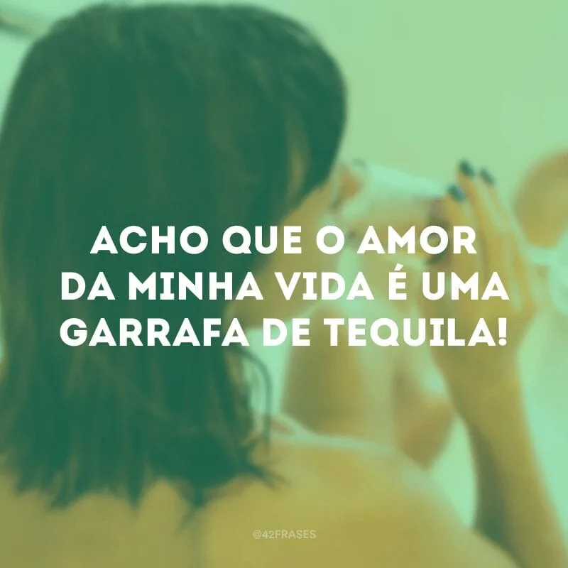 Acho que o amor da minha vida é uma garrafa de tequila!