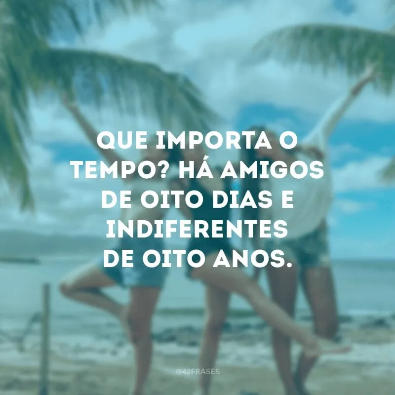 Que importa o tempo? Há amigos de oito dias e indiferentes de oito anos.