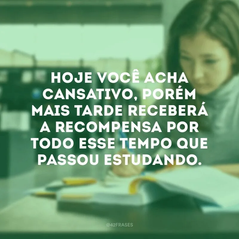 Hoje você acha cansativo, porém mais tarde receberá a recompensa por todo esse tempo que passou estudando.