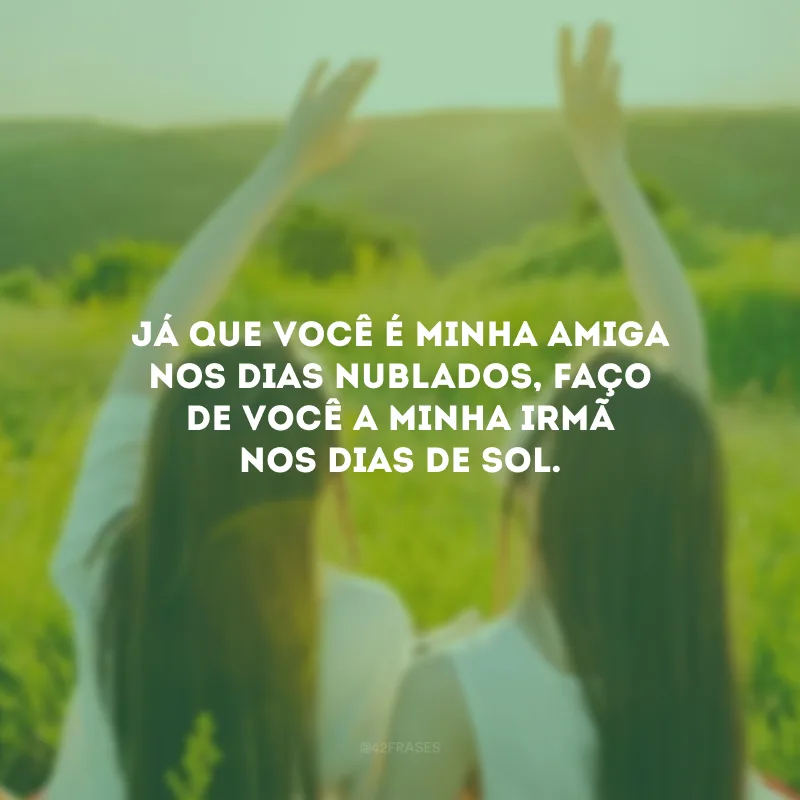 Já que você é minha amiga nos dias nublados, faço de você a minha irmã nos dias de sol.