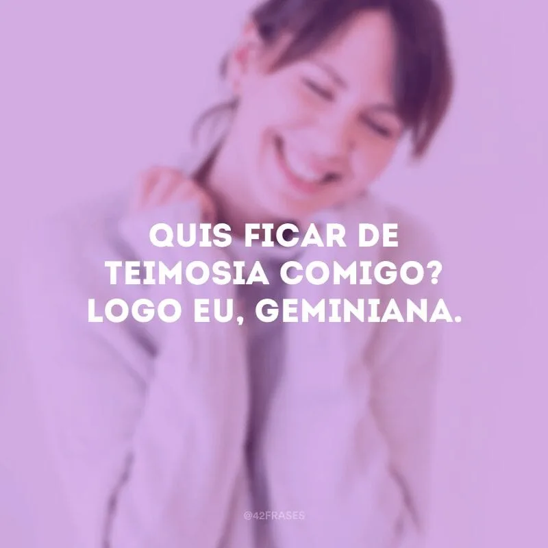 Quis ficar de teimosia comigo? Logo eu, geminiana.