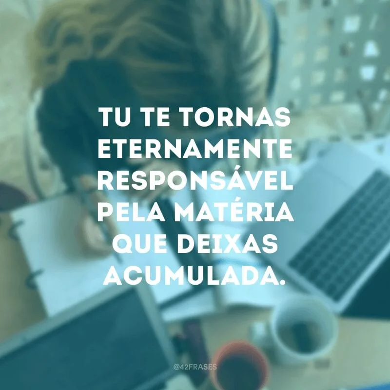 Tu te tornas eternamente responsável pela matéria que deixas acumulada.