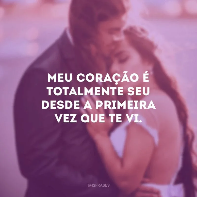 Meu coração é totalmente seu desde a primeira vez que te vi.