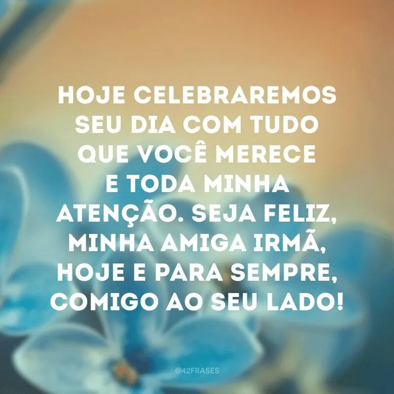 Hoje celebraremos seu dia com tudo que você merece e toda minha atenção. Seja feliz, minha amiga irmã, hoje e para sempre, comigo ao seu lado!