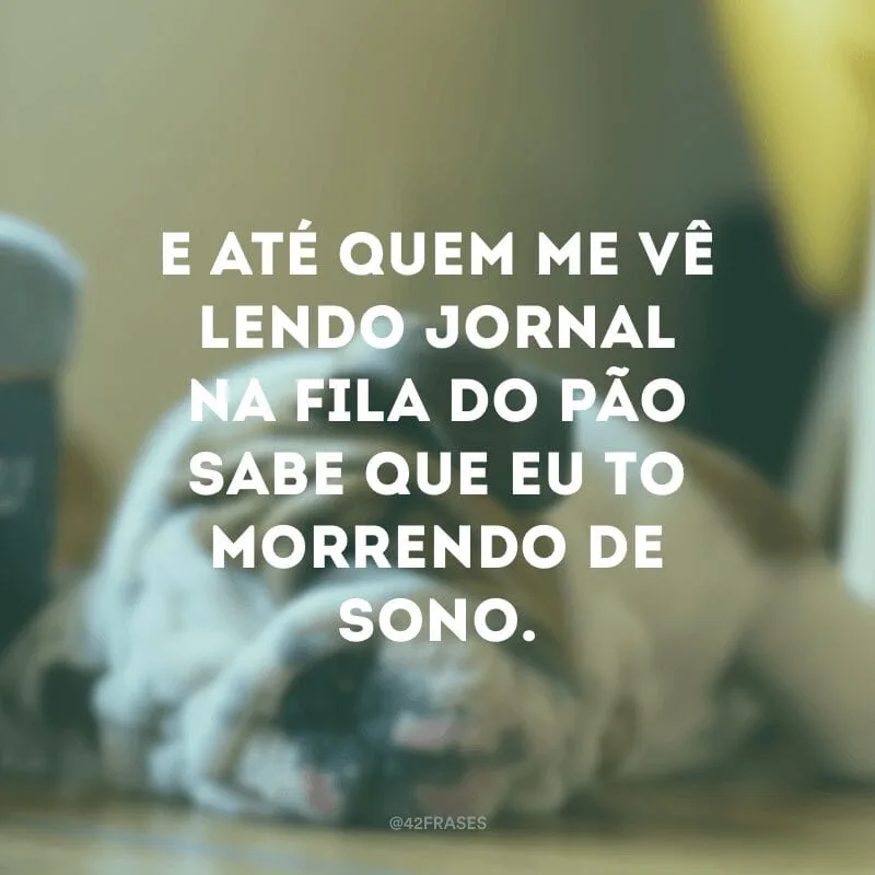 E até quem me vê lendo jornal na fila do pão sabe que eu to morrendo de sono.