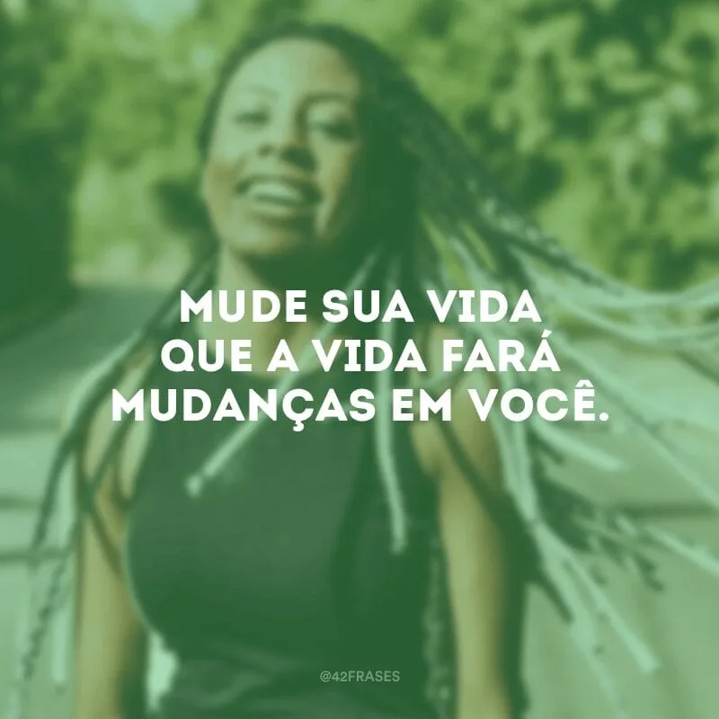 Mude sua vida que a vida fará mudanças em você.

