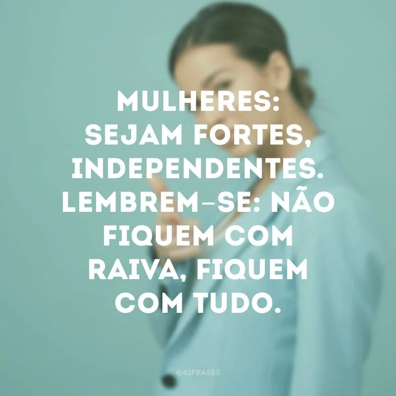 Mulheres: sejam fortes, independentes. Lembrem-se: não fiquem com raiva, fiquem com tudo.