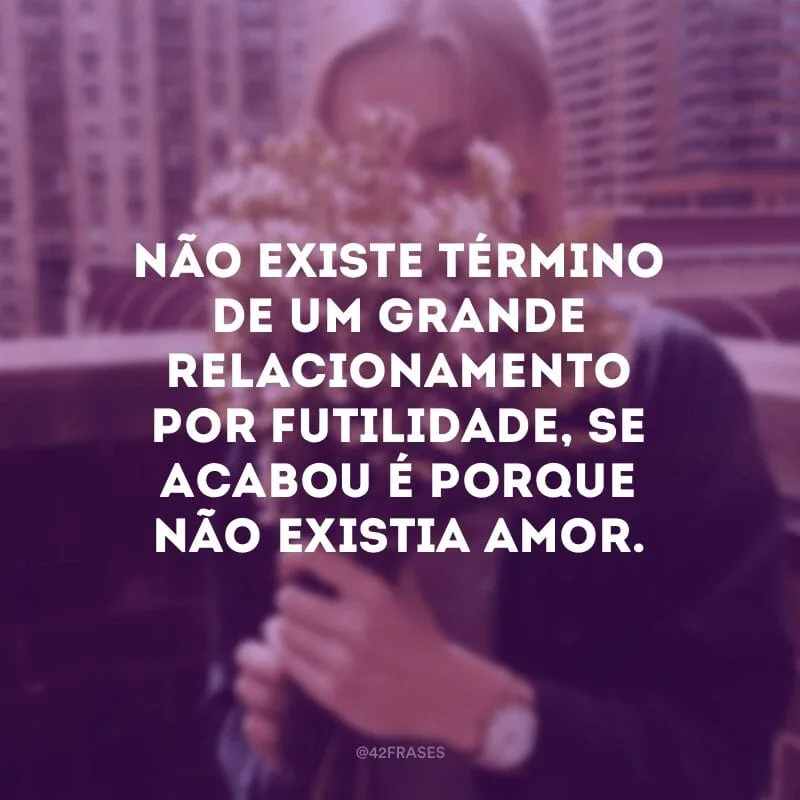Não existe término de um grande relacionamento por futilidade, se acabou é porque não existia amor.