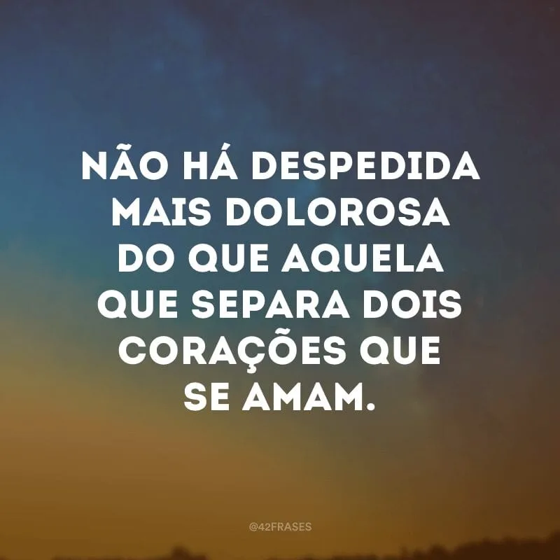 Não há despedida mais dolorosa do que aquela que separa dois corações que se amam.
