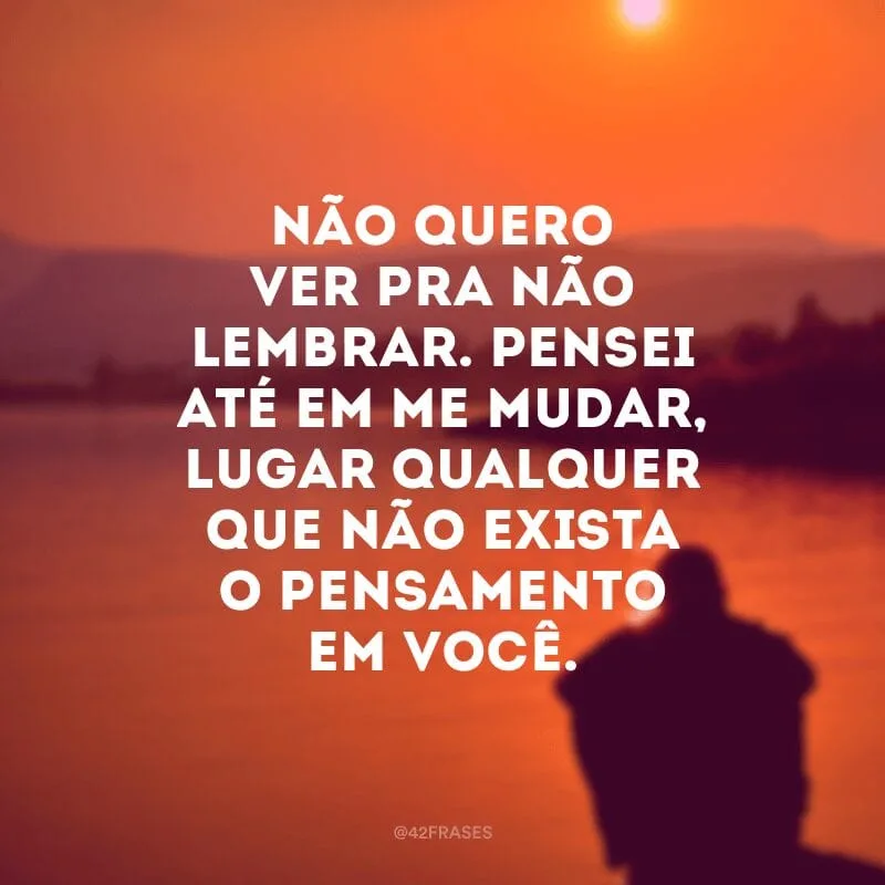 Não quero ver pra não lembrar. Pensei até em me mudar, lugar qualquer que não exista o pensamento em você.