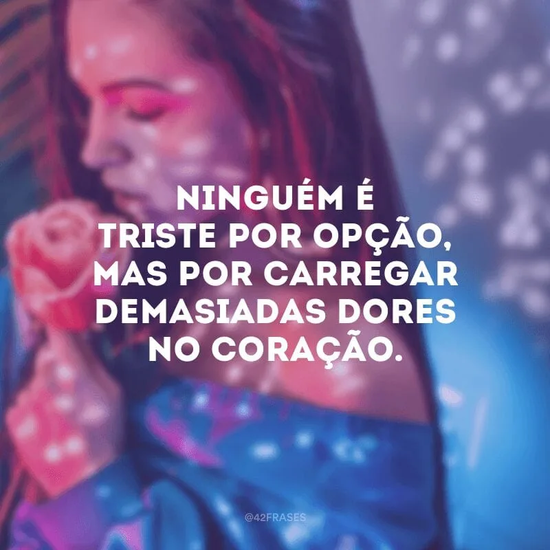 Ninguém é triste por opção, mas por carregar demasiadas dores no coração.