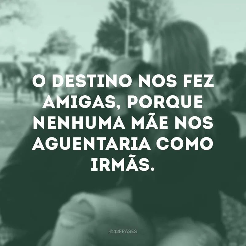 O destino nos fez amigas, porque nenhuma mãe nos aguentaria como irmãs.