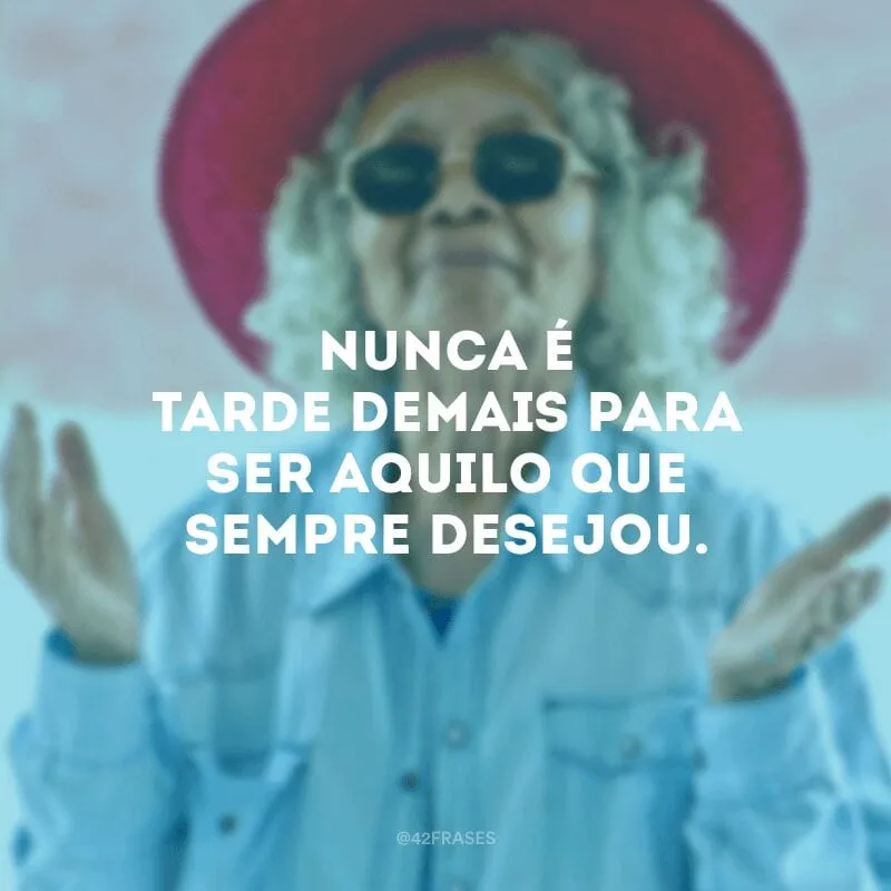 Nunca é tarde demais para ser aquilo que sempre desejou.