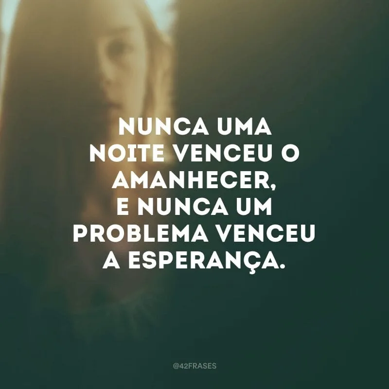 Nunca uma noite venceu o amanhecer, e nunca um problema venceu a esperança.