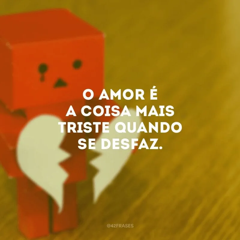 O amor é a coisa mais triste quando se desfaz. 
