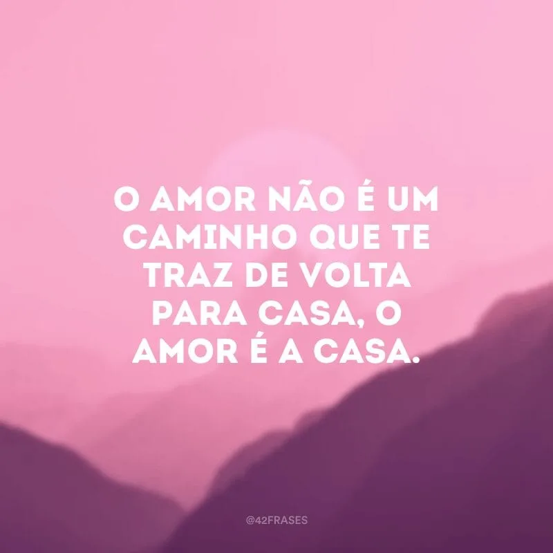 O amor não é um caminho que te traz de volta para casa, o amor é a casa.