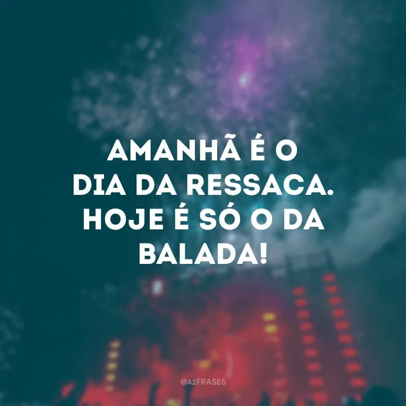 Amanhã é o dia da ressaca. Hoje é só o da balada!